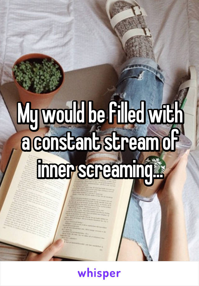 My would be filled with a constant stream of inner screaming...