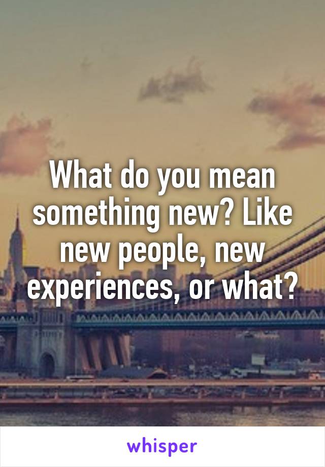 What do you mean something new? Like new people, new experiences, or what?