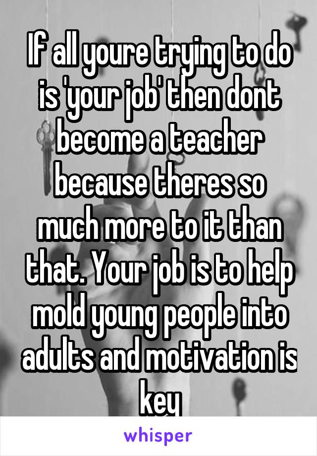 If all youre trying to do is 'your job' then dont become a teacher because theres so much more to it than that. Your job is to help mold young people into adults and motivation is key