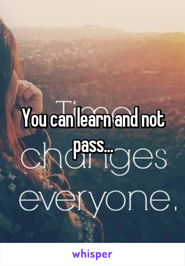 You can learn and not pass...