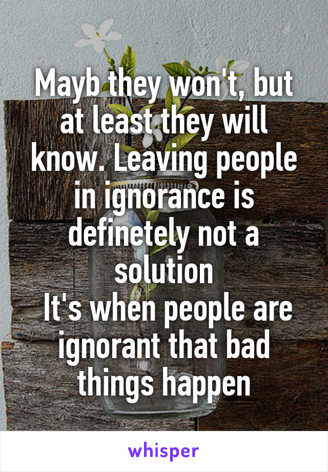 Mayb they won't, but at least they will know. Leaving people in ignorance is definetely not a solution
 It's when people are ignorant that bad things happen