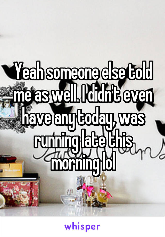 Yeah someone else told me as well. I didn't even have any today, was running late this morning lol