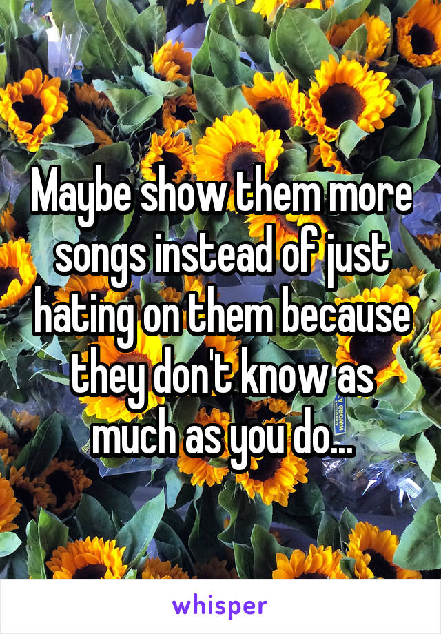 Maybe show them more songs instead of just hating on them because they don't know as much as you do...