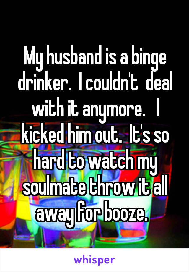 My husband is a binge drinker.  I couldn't  deal with it anymore.   I kicked him out.  It's so hard to watch my soulmate throw it all away for booze.  