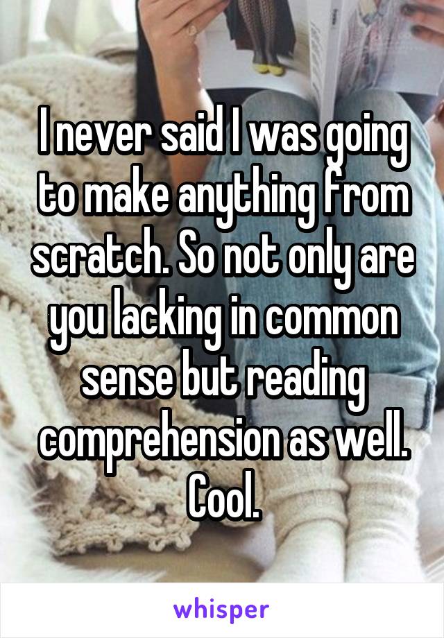 I never said I was going to make anything from scratch. So not only are you lacking in common sense but reading comprehension as well. Cool.