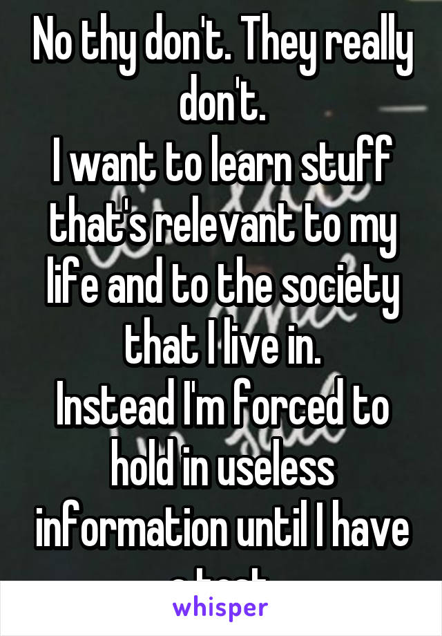 No thy don't. They really don't.
I want to learn stuff that's relevant to my life and to the society that I live in.
Instead I'm forced to hold in useless information until I have a test.