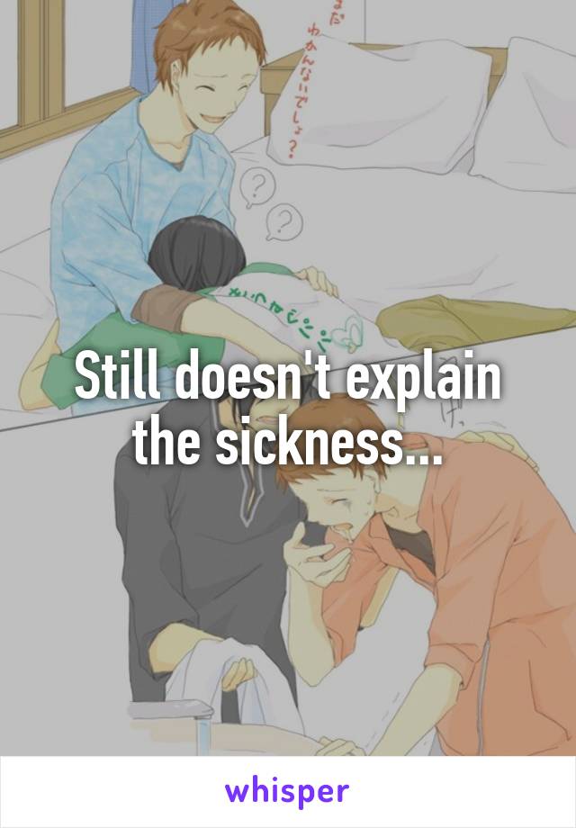 Still doesn't explain the sickness...