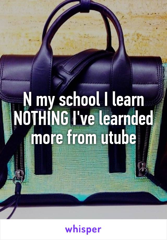 N my school I learn NOTHING I've learnded more from utube