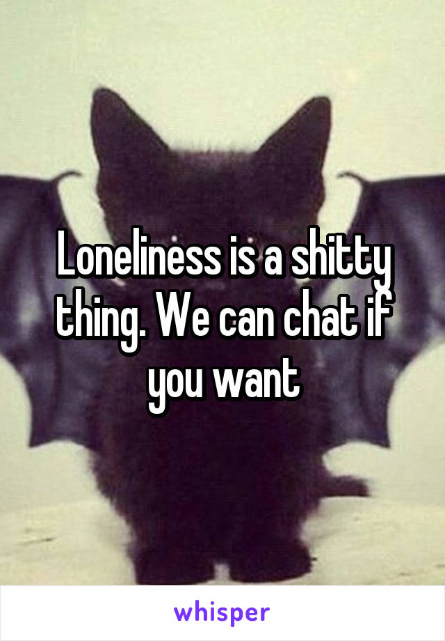 Loneliness is a shitty thing. We can chat if you want