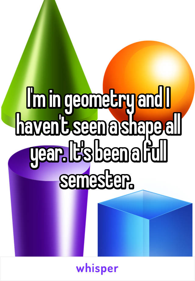 I'm in geometry and I haven't seen a shape all year. It's been a full semester. 