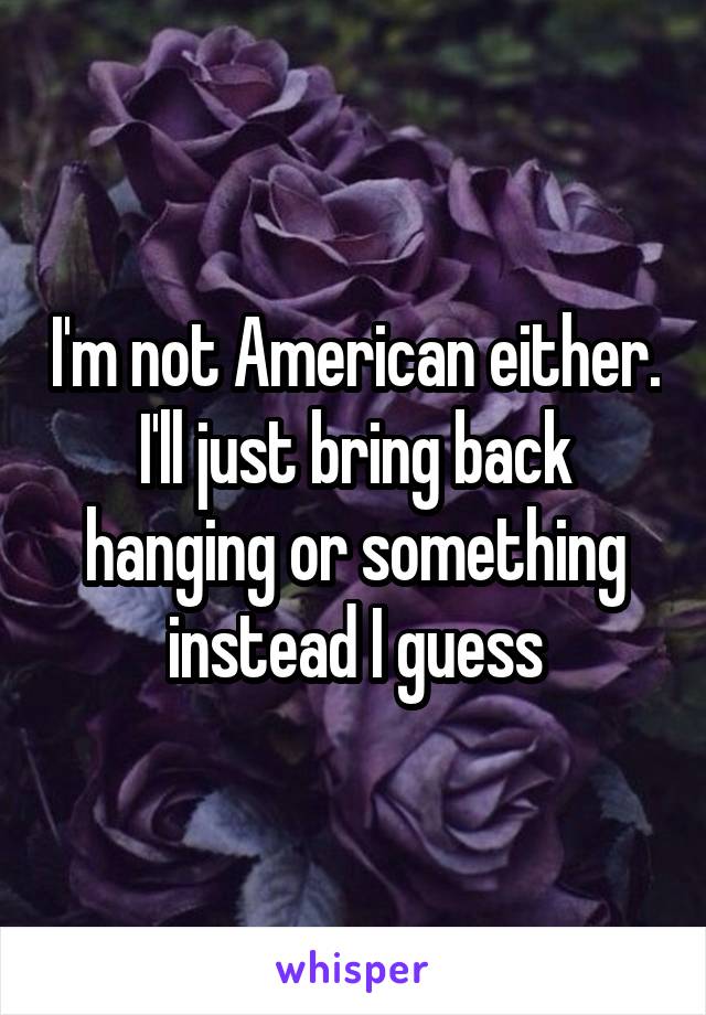 I'm not American either.
I'll just bring back hanging or something instead I guess