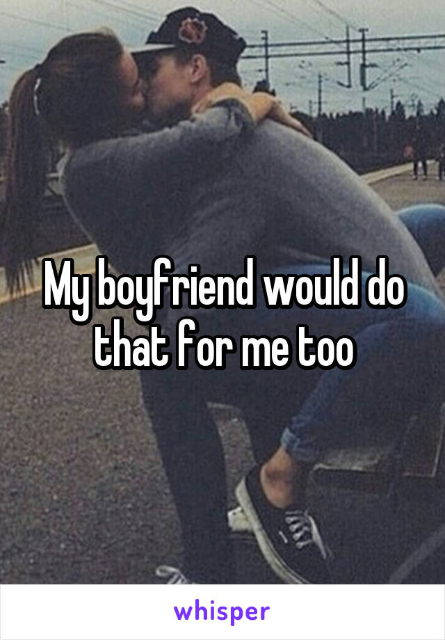 My boyfriend would do that for me too