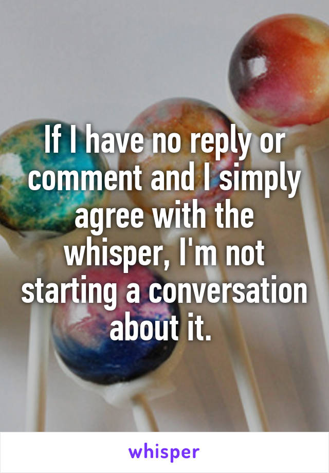 If I have no reply or comment and I simply agree with the whisper, I'm not starting a conversation about it. 