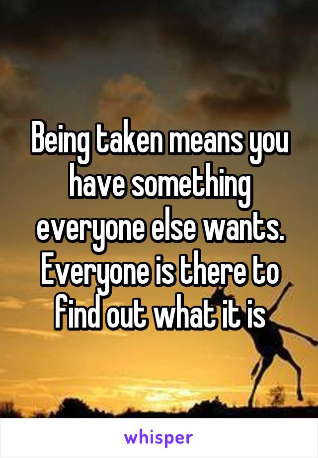 Being taken means you have something everyone else wants. Everyone is there to find out what it is