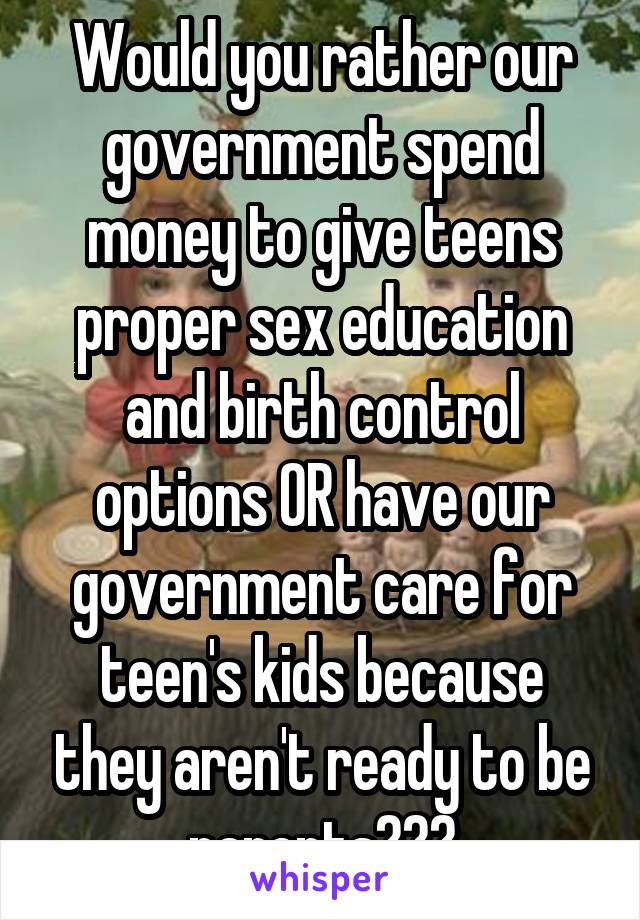 Would you rather our government spend money to give teens proper sex education and birth control options OR have our government care for teen's kids because they aren't ready to be parents???