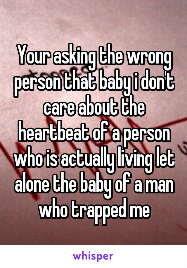 Your asking the wrong person that baby i don't care about the heartbeat of a person who is actually living let alone the baby of a man who trapped me