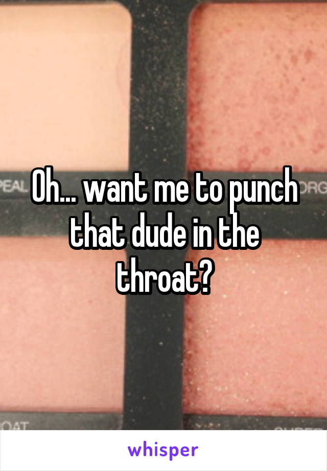 Oh... want me to punch that dude in the throat?