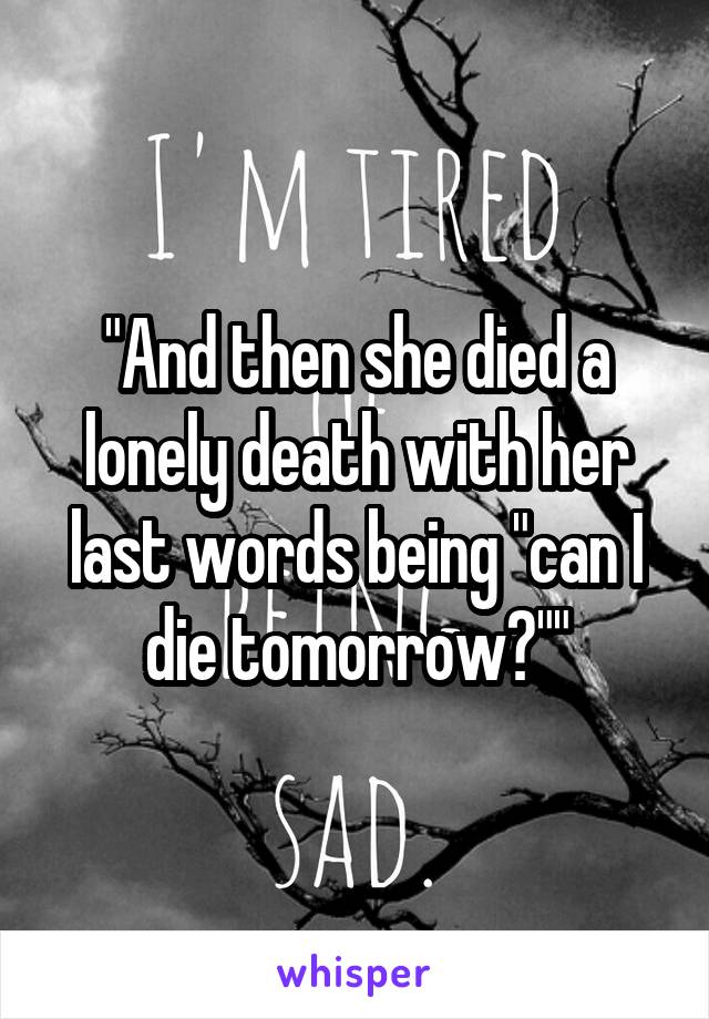 "And then she died a lonely death with her last words being "can I die tomorrow?""