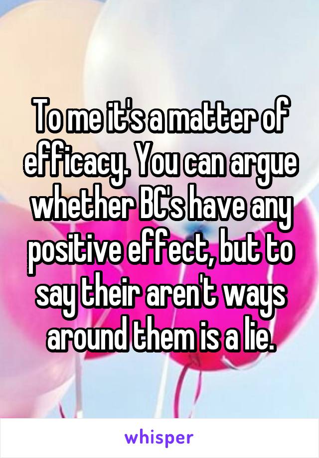 To me it's a matter of efficacy. You can argue whether BC's have any positive effect, but to say their aren't ways around them is a lie.