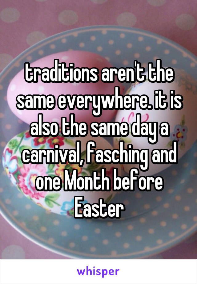 traditions aren't the same everywhere. it is also the same day a carnival, fasching and one Month before Easter