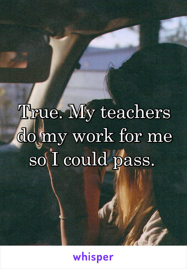 True. My teachers do my work for me so I could pass. 
