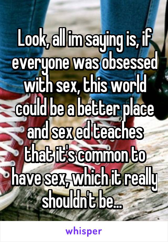 Look, all im saying is, if everyone was obsessed with sex, this world could be a better place and sex ed teaches that it's common to have sex, which it really shouldn't be...  