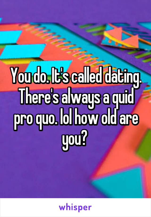 You do. It's called dating. There's always a quid pro quo. lol how old are you? 