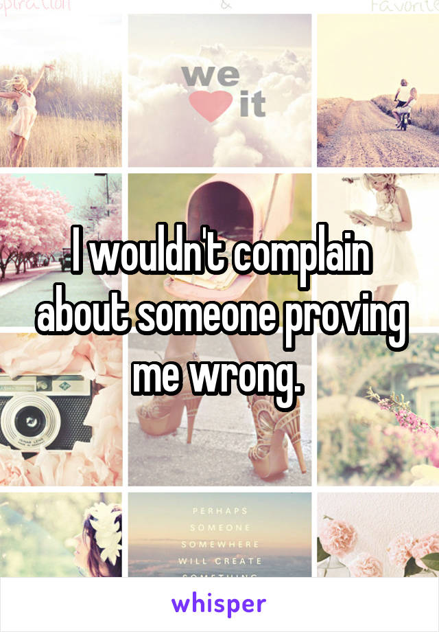 I wouldn't complain about someone proving me wrong. 