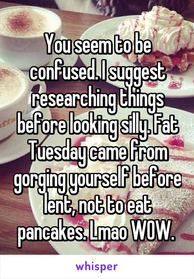 You seem to be confused. I suggest researching things before looking silly. Fat Tuesday came from gorging yourself before lent, not to eat pancakes. Lmao WOW. 