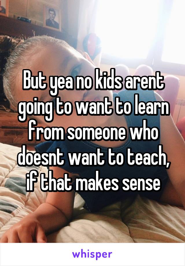 But yea no kids arent going to want to learn from someone who doesnt want to teach, if that makes sense