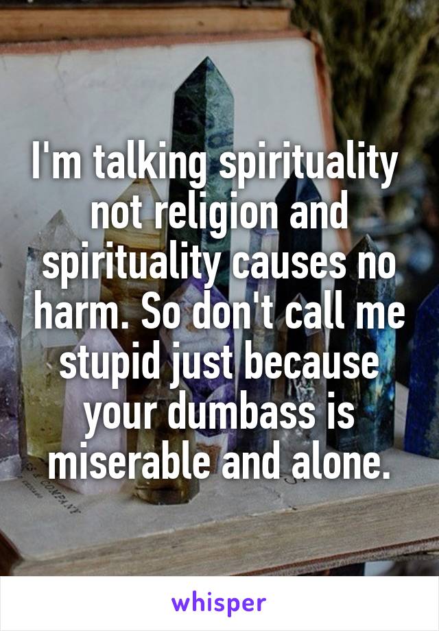 I'm talking spirituality  not religion and spirituality causes no harm. So don't call me stupid just because your dumbass is miserable and alone.