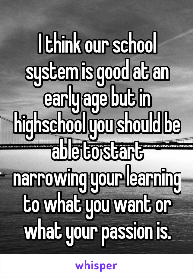 I think our school system is good at an early age but in highschool you should be able to start narrowing your learning to what you want or what your passion is.