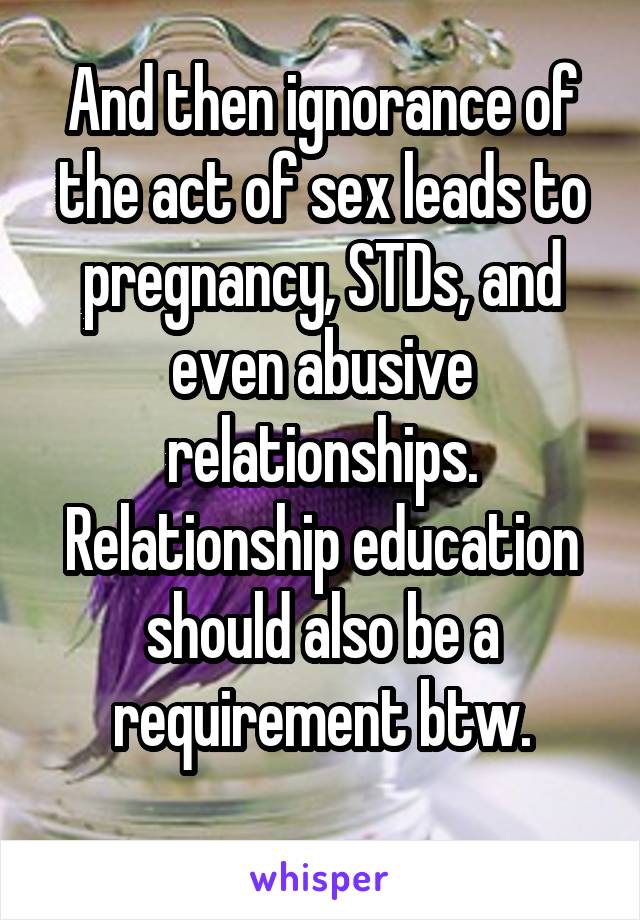 And then ignorance of the act of sex leads to pregnancy, STDs, and even abusive relationships.
Relationship education should also be a requirement btw.
