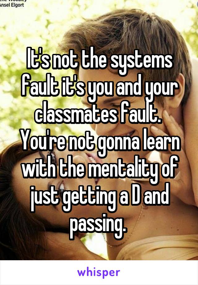 It's not the systems fault it's you and your classmates fault. 
You're not gonna learn with the mentality of just getting a D and passing. 