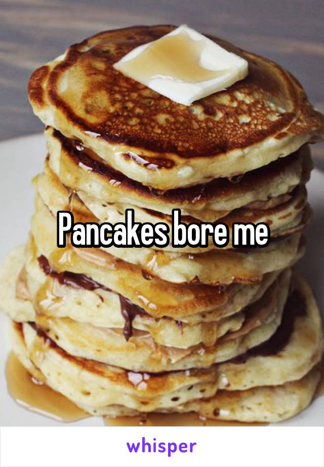 Pancakes bore me