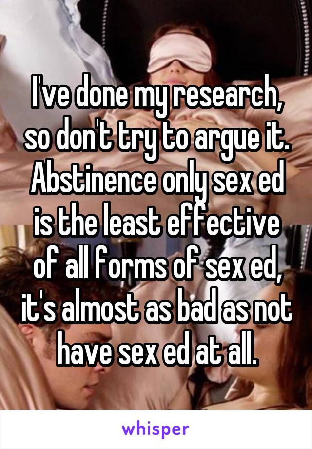 I've done my research, so don't try to argue it.
Abstinence only sex ed is the least effective of all forms of sex ed, it's almost as bad as not have sex ed at all.