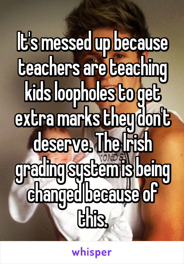 It's messed up because teachers are teaching kids loopholes to get extra marks they don't deserve. The Irish grading system is being changed because of this.