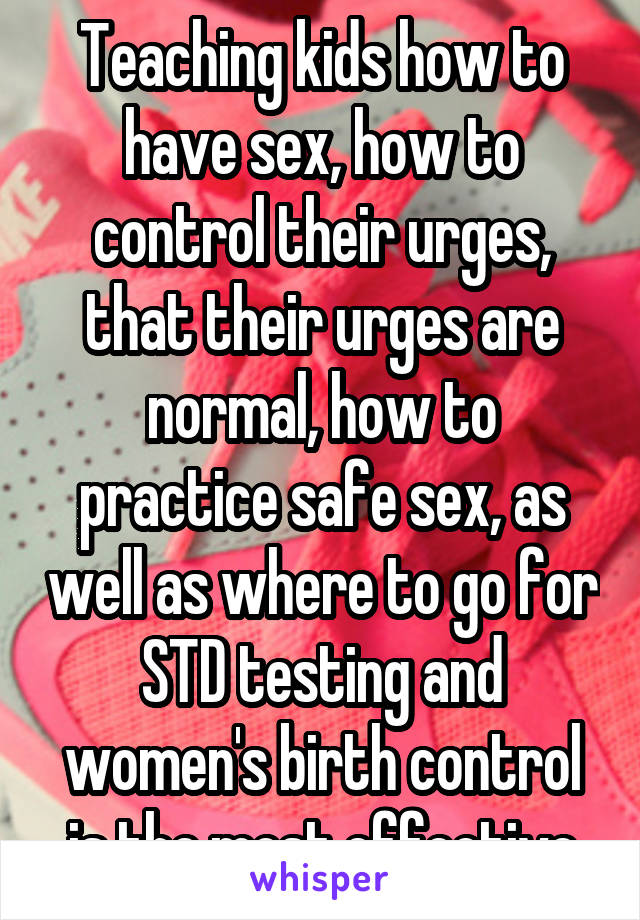 Teaching kids how to have sex, how to control their urges, that their urges are normal, how to practice safe sex, as well as where to go for STD testing and women's birth control is the most effective