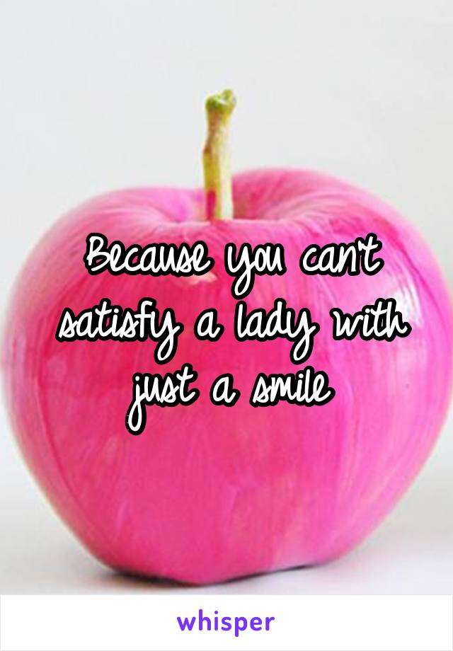 Because you can't satisfy a lady with just a smile