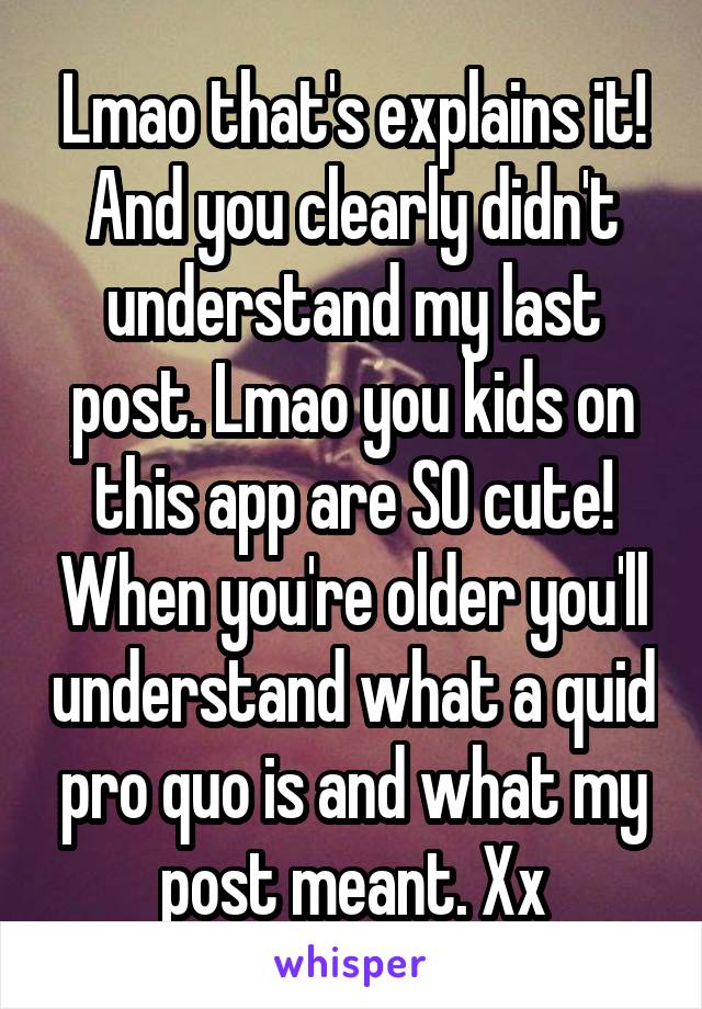 Lmao that's explains it! And you clearly didn't understand my last post. Lmao you kids on this app are SO cute! When you're older you'll understand what a quid pro quo is and what my post meant. Xx