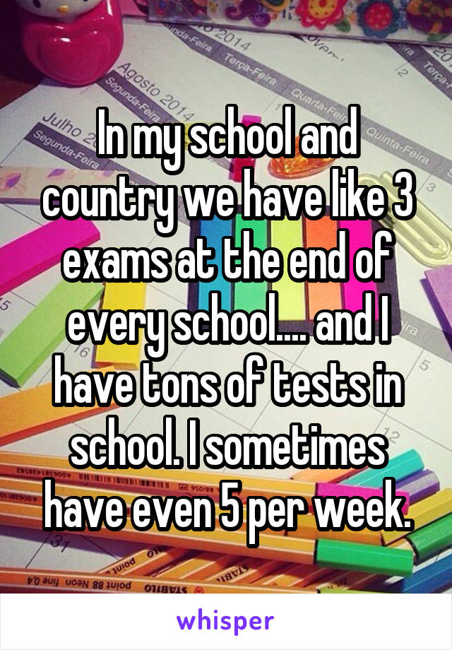 In my school and country we have like 3 exams at the end of every school.... and I have tons of tests in school. I sometimes have even 5 per week.