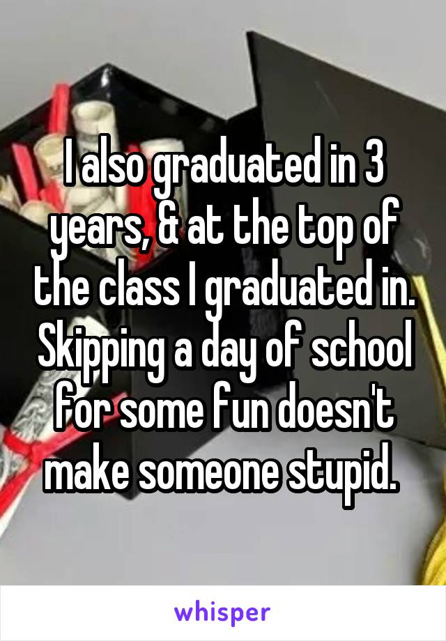 I also graduated in 3 years, & at the top of the class I graduated in. Skipping a day of school for some fun doesn't make someone stupid. 