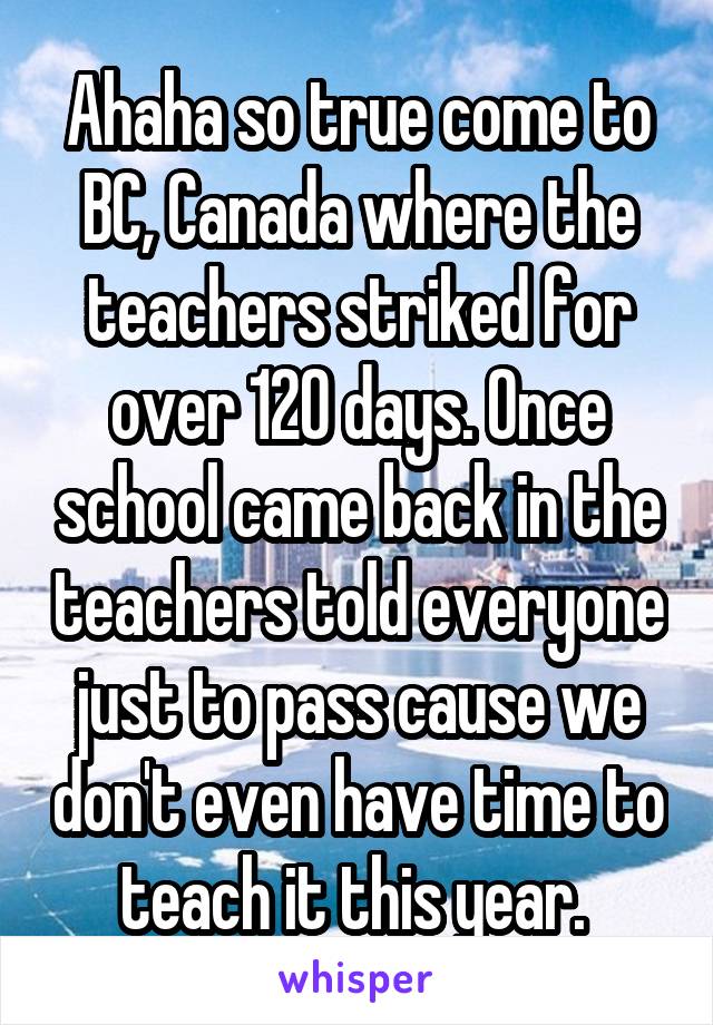 Ahaha so true come to BC, Canada where the teachers striked for over 120 days. Once school came back in the teachers told everyone just to pass cause we don't even have time to teach it this year. 