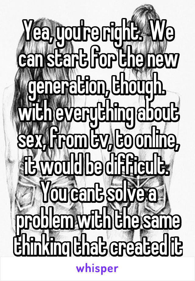 Yea, you're right.  We can start for the new generation, though.  with everything about sex, from tv, to online, it would be difficult.  You cant solve a problem with the same thinking that created it