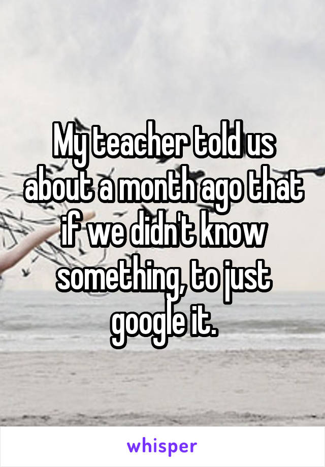 My teacher told us about a month ago that if we didn't know something, to just google it.