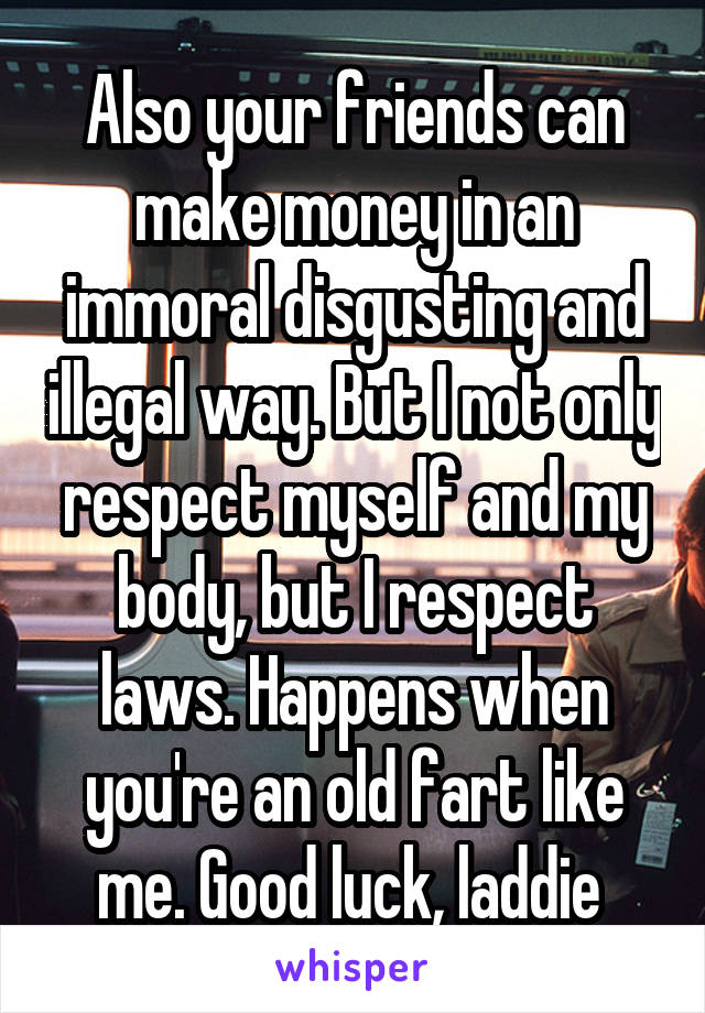 Also your friends can make money in an immoral disgusting and illegal way. But I not only respect myself and my body, but I respect laws. Happens when you're an old fart like me. Good luck, laddie 