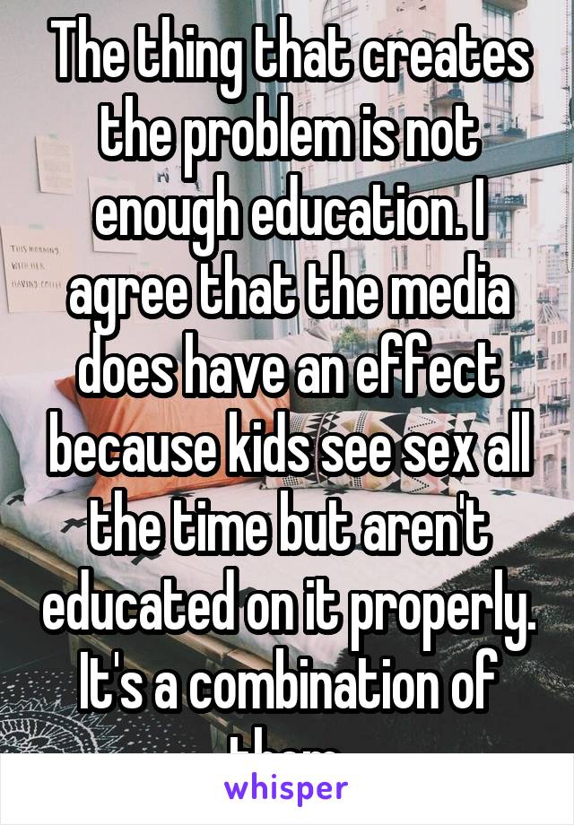 The thing that creates the problem is not enough education. I agree that the media does have an effect because kids see sex all the time but aren't educated on it properly. It's a combination of them.