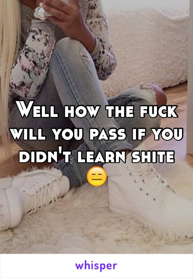 Well how the fuck will you pass if you didn't learn shite 😑