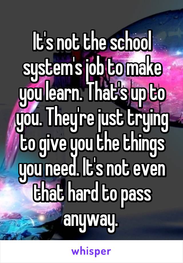 It's not the school system's job to make you learn. That's up to you. They're just trying to give you the things you need. It's not even that hard to pass anyway. 