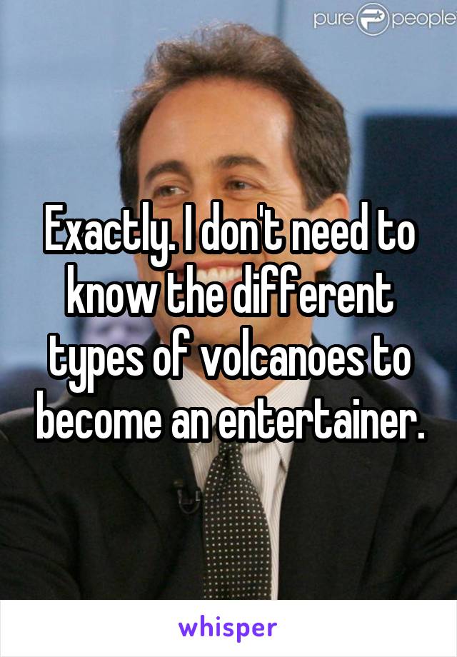 Exactly. I don't need to know the different types of volcanoes to become an entertainer.